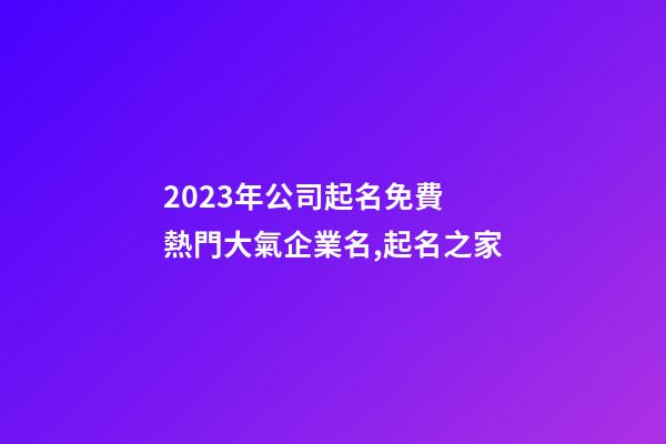 2023年公司起名免費 熱門大氣企業名,起名之家-第1張-公司起名-玄機派